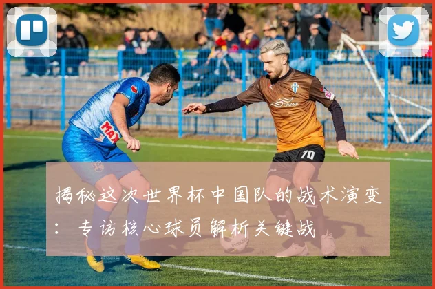 揭秘这次世界杯中国队的战术演变：专访核心球员解析关键战