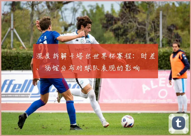 深度拆解卡塔尔世界杯赛程：时差、场馆分布对球队表现的影响