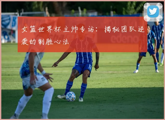 女篮世界杯主帅专访：揭秘团队逆袭的制胜心法