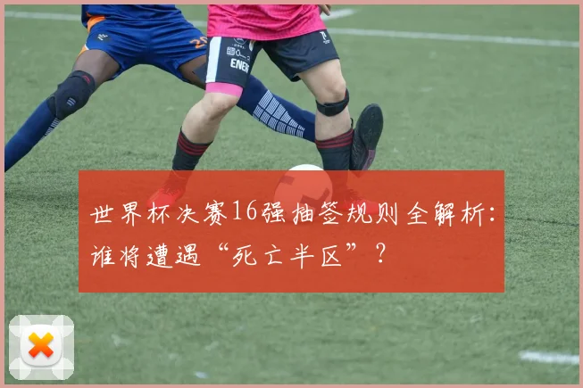 世界杯决赛16强抽签规则全解析：谁将遭遇“死亡半区”？